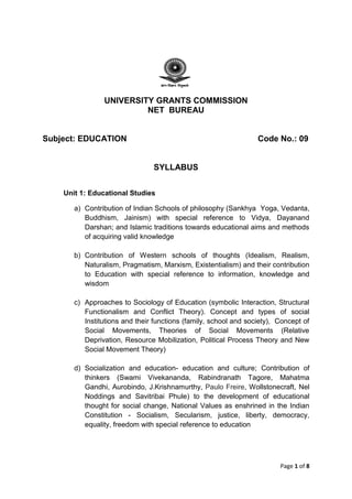 Page 1 of 8
UNIVERSITY GRANTS COMMISSION
NET BUREAU
Subject: EDUCATION Code No.: 09
SYLLABUS
Unit 1: Educational Studies
a) Contribution of Indian Schools of philosophy (Sankhya Yoga, Vedanta,
Buddhism, Jainism) with special reference to Vidya, Dayanand
Darshan; and Islamic traditions towards educational aims and methods
of acquiring valid knowledge
b) Contribution of Western schools of thoughts (Idealism, Realism,
Naturalism, Pragmatism, Marxism, Existentialism) and their contribution
to Education with special reference to information, knowledge and
wisdom
c) Approaches to Sociology of Education (symbolic Interaction, Structural
Functionalism and Conflict Theory). Concept and types of social
Institutions and their functions (family, school and society), Concept of
Social Movements, Theories of Social Movements (Relative
Deprivation, Resource Mobilization, Political Process Theory and New
Social Movement Theory)
d) Socialization and education- education and culture; Contribution of
thinkers (Swami Vivekananda, Rabindranath Tagore, Mahatma
Gandhi, Aurobindo, J.Krishnamurthy, Paulo Freire, Wollstonecraft, Nel
Noddings and Savitribai Phule) to the development of educational
thought for social change, National Values as enshrined in the Indian
Constitution - Socialism, Secularism, justice, liberty, democracy,
equality, freedom with special reference to education
 