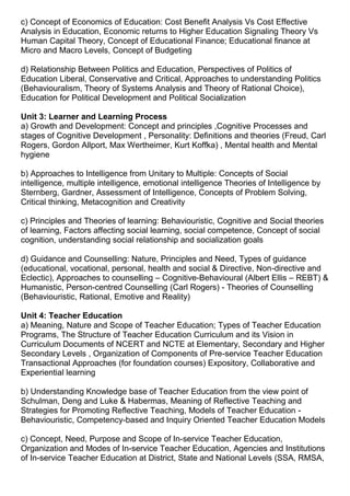 c) Concept of Economics of Education: Cost Benefit Analysis Vs Cost Effective
Analysis in Education, Economic returns to Higher Education Signaling Theory Vs
Human Capital Theory, Concept of Educational Finance; Educational finance at
Micro and Macro Levels, Concept of Budgeting
d) Relationship Between Politics and Education, Perspectives of Politics of
Education Liberal, Conservative and Critical, Approaches to understanding Politics
(Behaviouralism, Theory of Systems Analysis and Theory of Rational Choice),
Education for Political Development and Political Socialization
Unit 3: Learner and Learning Process
a) Growth and Development: Concept and principles ,Cognitive Processes and
stages of Cognitive Development , Personality: Definitions and theories (Freud, Carl
Rogers, Gordon Allport, Max Wertheimer, Kurt Koffka) , Mental health and Mental
hygiene
b) Approaches to Intelligence from Unitary to Multiple: Concepts of Social
intelligence, multiple intelligence, emotional intelligence Theories of Intelligence by
Sternberg, Gardner, Assessment of Intelligence, Concepts of Problem Solving,
Critical thinking, Metacognition and Creativity
c) Principles and Theories of learning: Behaviouristic, Cognitive and Social theories
of learning, Factors affecting social learning, social competence, Concept of social
cognition, understanding social relationship and socialization goals
d) Guidance and Counselling: Nature, Principles and Need, Types of guidance
(educational, vocational, personal, health and social & Directive, Non-directive and
Eclectic), Approaches to counselling – Cognitive-Behavioural (Albert Ellis – REBT) &
Humanistic, Person-centred Counselling (Carl Rogers) - Theories of Counselling
(Behaviouristic, Rational, Emotive and Reality)
Unit 4: Teacher Education
a) Meaning, Nature and Scope of Teacher Education; Types of Teacher Education
Programs, The Structure of Teacher Education Curriculum and its Vision in
Curriculum Documents of NCERT and NCTE at Elementary, Secondary and Higher
Secondary Levels , Organization of Components of Pre-service Teacher Education
Transactional Approaches (for foundation courses) Expository, Collaborative and
Experiential learning
b) Understanding Knowledge base of Teacher Education from the view point of
Schulman, Deng and Luke & Habermas, Meaning of Reflective Teaching and
Strategies for Promoting Reflective Teaching, Models of Teacher Education -
Behaviouristic, Competency-based and Inquiry Oriented Teacher Education Models
c) Concept, Need, Purpose and Scope of In-service Teacher Education,
Organization and Modes of In-service Teacher Education, Agencies and Institutions
of In-service Teacher Education at District, State and National Levels (SSA, RMSA,
 