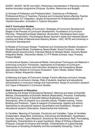 SCERT, NCERT, NCTE and UGC), Preliminary Consideration in Planning in-service
teacher education programme (Purpose, Duration, Resources and Budget)
d) Concept of Profession and Professionalism, Teaching as a Profession,
Professional Ethics of Teachers, Personal and Contextual factors affecting Teacher
Development, ICT Integration, Quality Enhancement for Professionalization of
Teacher Education, Innovation in Teacher Education
Unit 5: Curriculum Studies
a) Concept and Principles of Curriculum, Strategies of Curriculum Development,
Stages in the Process of Curriculum development, Foundations of Curriculum
Planning - Philosophical Bases (National, democratic), Sociological basis (socio
cultural reconstruction), Psychological Bases (learner’s needs and interests),Bench
marking and Role of National level Statutory Bodies - UGC, NCTE and University in
Curriculum Development
b) Models of Curriculum Design: Traditional and Contemporary Models (Academic /
Discipline Based Model, Competency Based Model, Social Functions / Activities
Model [social reconstruction], Individual Needs & Interests Model, Outcome Based
Integrative Model , Intervention Model, C I P P Model (Context, Input, Process,
Product Model)
c) Instructional System, Instructional Media, Instructional Techniques and Material in
enhancing curriculum Transaction, Approaches to Evaluation of Curriculum :
Approaches to Curriculum and Instruction (Academic and Competency Based
Approaches), Models of Curriculum Evaluation: Tyler’s Model, Stakes’ Model,
Scriven’s Model, Kirkpatrick’s Model
d) Meaning and types of Curriculum change, Factors affecting curriculum change,
Approaches to curriculum change, Role of students, teachers and educational
administrators in curriculum change and improvement, Scope of curriculum research
and Types of Research in Curriculum Studies
Unit 6: Research in Education
a) Meaning and Scope of Educational Research, Meaning and steps of Scientific
Method, Characteristics of Scientific Method (Replicability, Precision, Falsifiability
and Parsimony), Types of Scientific Method (Exploratory, Explanatory and
Descriptive), Aims of research as a scientific activity: Problem-solving, Theory
Building and Prediction, Types of research (Fundamental, Applied and Action),
Approaches to educational research (Quantitative and Qualitative), Designs in
educational research (Descriptive, Experimental and Historical)
b) Variables: Meaning of Concepts, Constructs and Variables, Types of Variables
(Independent, Dependent, Extraneous, Intervening and Moderator), Hypotheses -
Concept, Sources, Types (Research, Directional, Non-directional, Null), Formulating
Hypothesis, Characteristics of a good hypothesis, Steps of Writing a Research
Proposal, Concept of Universe and Sample, Characteristics of a good Sample,
Techniques of Sampling (Probability and Non-probability Sampling), Tools of
 