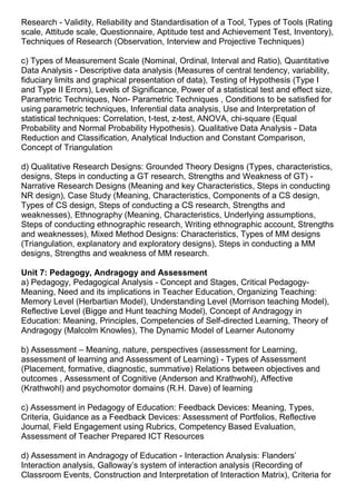 Research - Validity, Reliability and Standardisation of a Tool, Types of Tools (Rating
scale, Attitude scale, Questionnaire, Aptitude test and Achievement Test, Inventory),
Techniques of Research (Observation, Interview and Projective Techniques)
c) Types of Measurement Scale (Nominal, Ordinal, Interval and Ratio), Quantitative
Data Analysis - Descriptive data analysis (Measures of central tendency, variability,
fiduciary limits and graphical presentation of data), Testing of Hypothesis (Type I
and Type II Errors), Levels of Significance, Power of a statistical test and effect size,
Parametric Techniques, Non- Parametric Techniques , Conditions to be satisfied for
using parametric techniques, Inferential data analysis, Use and Interpretation of
statistical techniques: Correlation, t-test, z-test, ANOVA, chi-square (Equal
Probability and Normal Probability Hypothesis). Qualitative Data Analysis - Data
Reduction and Classification, Analytical Induction and Constant Comparison,
Concept of Triangulation
d) Qualitative Research Designs: Grounded Theory Designs (Types, characteristics,
designs, Steps in conducting a GT research, Strengths and Weakness of GT) -
Narrative Research Designs (Meaning and key Characteristics, Steps in conducting
NR design), Case Study (Meaning, Characteristics, Components of a CS design,
Types of CS design, Steps of conducting a CS research, Strengths and
weaknesses), Ethnography (Meaning, Characteristics, Underlying assumptions,
Steps of conducting ethnographic research, Writing ethnographic account, Strengths
and weaknesses), Mixed Method Designs: Characteristics, Types of MM designs
(Triangulation, explanatory and exploratory designs), Steps in conducting a MM
designs, Strengths and weakness of MM research.
Unit 7: Pedagogy, Andragogy and Assessment
a) Pedagogy, Pedagogical Analysis - Concept and Stages, Critical Pedagogy-
Meaning, Need and its implications in Teacher Education, Organizing Teaching:
Memory Level (Herbartian Model), Understanding Level (Morrison teaching Model),
Reflective Level (Bigge and Hunt teaching Model), Concept of Andragogy in
Education: Meaning, Principles, Competencies of Self-directed Learning, Theory of
Andragogy (Malcolm Knowles), The Dynamic Model of Learner Autonomy
b) Assessment – Meaning, nature, perspectives (assessment for Learning,
assessment of learning and Assessment of Learning) - Types of Assessment
(Placement, formative, diagnostic, summative) Relations between objectives and
outcomes , Assessment of Cognitive (Anderson and Krathwohl), Affective
(Krathwohl) and psychomotor domains (R.H. Dave) of learning
c) Assessment in Pedagogy of Education: Feedback Devices: Meaning, Types,
Criteria, Guidance as a Feedback Devices: Assessment of Portfolios, Reflective
Journal, Field Engagement using Rubrics, Competency Based Evaluation,
Assessment of Teacher Prepared ICT Resources
d) Assessment in Andragogy of Education - Interaction Analysis: Flanders’
Interaction analysis, Galloway’s system of interaction analysis (Recording of
Classroom Events, Construction and Interpretation of Interaction Matrix), Criteria for
 
