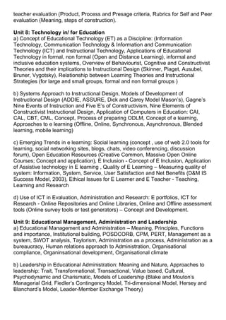 teacher evaluation (Product, Process and Presage criteria, Rubrics for Self and Peer
evaluation (Meaning, steps of construction).
Unit 8: Technology in/ for Education
a) Concept of Educational Technology (ET) as a Discipline: (Information
Technology, Communication Technology & Information and Communication
Technology (ICT) and Instructional Technology, Applications of Educational
Technology in formal, non formal (Open and Distance Learning), informal and
inclusive education systems, Overview of Behaviourist, Cognitive and Constructivist
Theories and their implications to Instructional Design (Skinner, Piaget, Ausubel,
Bruner, Vygotsky), Relationship between Learning Theories and Instructional
Strategies (for large and small groups, formal and non formal groups )
b) Systems Approach to Instructional Design, Models of Development of
Instructional Design (ADDIE, ASSURE, Dick and Carey Model Mason’s), Gagne’s
Nine Events of Instruction and Five E’s of Constructivism, Nine Elements of
Constructivist Instructional Design, Application of Computers in Education: CAI,
CAL, CBT, CML, Concept, Process of preparing ODLM, Concept of e learning,
Approaches to e learning (Offline, Online, Synchronous, Asynchronous, Blended
learning, mobile learning)
c) Emerging Trends in e learning: Social learning (concept , use of web 2.0 tools for
learning, social networking sites, blogs, chats, video conferencing, discussion
forum), Open Education Resources (Creative Common, Massive Open Online
Courses; Concept and application), E Inclusion - Concept of E Inclusion, Application
of Assistive technology in E learning , Quality of E Learning – Measuring quality of
system: Information, System, Service, User Satisfaction and Net Benefits (D&M IS
Success Model, 2003), Ethical Issues for E Learner and E Teacher - Teaching,
Learning and Research
d) Use of ICT in Evaluation, Administration and Research: E portfolios, ICT for
Research - Online Repositories and Online Libraries, Online and Offline assessment
tools (Online survey tools or test generators) – Concept and Development.
Unit 9: Educational Management, Administration and Leadership
a) Educational Management and Administration – Meaning, Principles, Functions
and importance, Institutional building, POSDCORB, CPM, PERT, Management as a
system, SWOT analysis, Taylorism, Administration as a process, Administration as a
bureaucracy, Human relations approach to Administration, Organisational
compliance, Organinsational development, Organisational climate
b) Leadership in Educational Administration: Meaning and Nature, Approaches to
leadership: Trait, Transformational, Transactional, Value based, Cultural,
Psychodynamic and Charismatic, Models of Leadership (Blake and Mouton’s
Managerial Grid, Fiedler’s Contingency Model, Tri-dimensional Model, Hersey and
Blanchard’s Model, Leader-Member Exchange Theory)
 