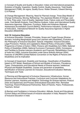 c) Concept of Quality and Quality in Education: Indian and International perspective,
Evolution of Quality: Inspection, Quality Control, Quality Assurance, Total Quality
Management (TQM), Six sigma, Quality Gurus: Walter Shewart, Edward Deming,
C.K Pralhad
d) Change Management: Meaning, Need for Planned change, Three-Step-Model of
Change (Unfreezing, Moving, Refreezing), The Japanese Models of Change: Just-
in-Time, Poka yoke, Cost of Quality: Appraisal Costs, Failure costs and Preventable
costs, Cost Benefit Analysis, Cost Effective Analysis, Indian and International Quality
Assurance Agencies: Objectives, Functions, Roles and Initiatives (National
Assessment Accreditation Council [NAAC], Performance Indicators, Quality Council
of India [QCI] , International Network for Quality Assurance Agencies in Higher
Education [INQAAHE].
Unit 10: Inclusive Education
a) Inclusive Education: Concept, Principles, Scope and Target Groups (Diverse
learners; Including Marginalized group and Learners with Disabilities), Evolution of
the Philosophy of Inclusive Education: Special, Integrated, Inclusive Education,
Legal Provisions: Policies and Legislations (National Policy of Education (1986),
Programme of Action of Action (1992), Persons with Disabilities Act (1995), National
Policy of Disabilities (2006), National Curriculum Framework (2005), Concession
and Facilities to Diverse Learners (Academic and Financial), Rehabilitation Council
of India Act (1992), Inclusive Education under Sarva Shiksha Abhiyan (SSA),
Features of UNCRPD (United Nations Convention on the Rights of Persons with
Disabilities) and its Implication
b) Concept of Impairment, Disability and Handicap, Classification of Disabilities
based on ICF Model, Readiness of School and Models of Inclusion, Prevalence,
Types, Characteristics and Educational Needs of Diverse learners’ Intellectual,
Physical and Multiple Disabilities, Causes and prevention of disabilities,
Identification of Diverse Learners for Inclusion, Educational Evaluation Methods,
Techniques and Tools
c) Planning and Management of Inclusive Classrooms: Infrastructure, Human
Resource and Instructional Practices, Curriculum and Curricular Adaptations for
Diverse Learners, Assistive and Adaptive Technology for Diverse learners: Product
(Aids and Appliances) and Process (Individualized Education Plan, Remedial
Teaching), Parent-Professional Partnership: Role of Parents, Peers, Professionals,
Teachers, School
d) Barriers and Facilitators in Inclusive Education: Attitude, Social and Educational,
Current Status and Ethical Issues of inclusive education in India, Research Trends
of Inclusive Education in India
*****
 