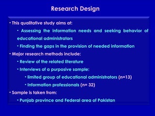 Research Design  This qualitative study aims at: Assessing the information needs and seeking behavior of educational administrators Finding the gaps in the provision of needed information Major research methods include: Review of the related literature Interviews of a purposive sample: limited group of educational administrators  (n=13) Information professionals  (n= 32) Sample is taken from: Punjab province and Federal area of Pakistan  