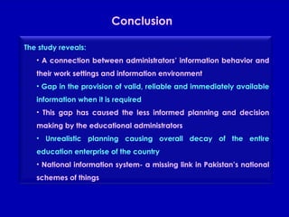 Conclusion The study reveals: A connection between administrators’ information behavior and their work settings and information environment Gap in the provision of valid, reliable and immediately available information when it is required This gap has caused the less informed planning and decision making by the educational administrators Unrealistic planning causing overall decay of the entire education enterprise of the country National information system- a missing link in Pakistan’s national schemes of things 