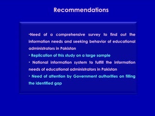Recommendations Need of a comprehensive survey to find out the information needs and seeking behavior of educational administrators in Pakistan Replication of this study on a large sample National information system to fulfill the information needs of educational administrators in Pakistan Need of attention by Government authorities on filling the identified gap 
