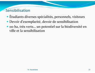 Sensibilisation
  Étudiants diverses spécialités, personnels, visiteurs
  Devoir d’exemplarité, devoir de sensibilisation
  110 ha, très verts… un potentiel sur la biodiversité en
  ville et la sensibilisation




               N. Hautekèete                                10
 