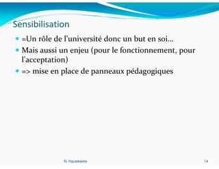 Sensibilisation
  =Un rôle de l’université donc un but en soi…
  Mais aussi un enjeu (pour le fonctionnement, pour
  l’acceptation)
  => mise en place de panneaux pédagogiques




             N. Hautekèete                            14
 