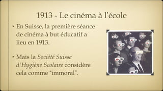 1913 - Le cinéma à l ’ école En Suisse, la première séance de cinéma à but éducatif a lieu en 1913. Mais la  Société Suisse d'Hygiène Scolaire  considère cela comme  “ immoral ” . 