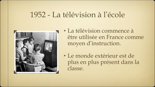 1952 - La télévision à l ’ école La télévision commence à être utilisée en France comme moyen d ’ instruction. Le monde extérieur est de plus en plus présent dans la classe. 