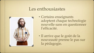 Les enthousiastes Certains enseignants adoptent chaque technologie nouvelle sans en questionner l ’ efficacité. Il arrive que le goût de la nouveauté prenne le pas sur la pédagogie. 