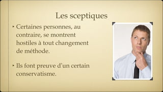 Les sceptiques Certaines personnes, au contraire, se montrent hostiles à tout changement de méthode. Ils font preuve d ’ un certain conservatisme. 