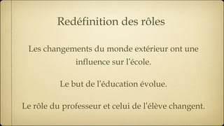 Redéfinition des rôles Les changements du monde extérieur ont une influence sur l ’ école. Le but de l ’ éducation évolue. Le rôle du professeur et celui de l ’ élève changent. 
