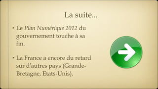 La suite... Le  Plan Numérique 2012  du gouvernement touche à sa fin. La France a encore du retard sur d ’ autres pays (Grande-Bretagne, Etats-Unis). 