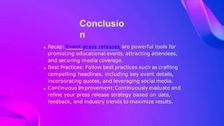 Conclusio
n
Recap: Event press releases are powerful tools for
promoting educational events, attracting attendees,
and securing media coverage.
Best Practices: Follow best practices such as crafting
compelling headlines, including key event details,
incorporating quotes, and leveraging social media.
Continuous Improvement:Continuously evaluate and
refine your press release strategy based on data,
feedback, and industry trends to maximize results.
 