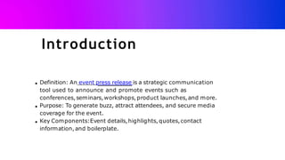 Introduction
Definition: An event press release is a strategic communication
tool used to announce and promote events such as
conferences,seminars,workshops,product launches,and more.
Purpose: To generate buzz, attract attendees, and secure media
coverage for the event.
Key Components:Event details,highlights,quotes,contact
information,and boilerplate.
 
