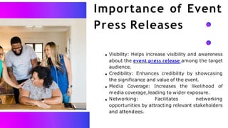 Importance of Event
Press Releases
Visibility: Helps increase visibility and awareness
about the event press release among the target
audience.
Credibility: Enhances credibility by showcasing
the significance and value of the event.
Media Coverage: Increases the likelihood of
media coverage,leading to wider exposure.
Networking: Facilitates networking
opportunities by attracting relevant stakeholders
and attendees.
 