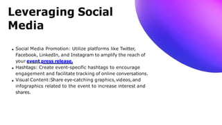 Leveraging Social
Media
Social Media Promotion: Utilize platforms like Twitter,
Facebook, LinkedIn, and Instagram to amplify the reach of
your event press release.
Hashtags: Create event-specific hashtags to encourage
engagement and facilitate tracking of online conversations.
Visual Content:Share eye-catching graphics,videos,and
infographics related to the event to increase interest and
shares.
 