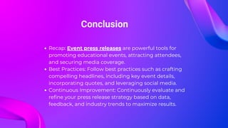 Conclusion
Recap: Event press releases are powerful tools for
promoting educational events, attracting attendees,
and securing media coverage.
Best Practices: Follow best practices such as crafting
compelling headlines, including key event details,
incorporating quotes, and leveraging social media.
Continuous Improvement: Continuously evaluate and
refine your press release strategy based on data,
feedback, and industry trends to maximize results.
 