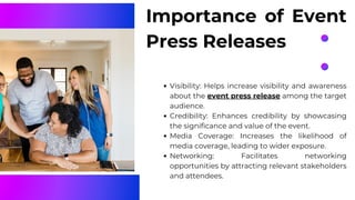 Importance of Event
Press Releases
Visibility: Helps increase visibility and awareness
about the event press release among the target
audience.
Credibility: Enhances credibility by showcasing
the significance and value of the event.
Media Coverage: Increases the likelihood of
media coverage, leading to wider exposure.
Networking: Facilitates networking
opportunities by attracting relevant stakeholders
and attendees.
 