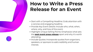 How to Write a Press
Release for an Event
Start with a Compelling Headline: Grab attention with
a concise and engaging headline.
Provide Key Event Details: Include who, what, when,
where, why, and how of the event.
Highlight Unique Selling Points: Emphasize what sets
the post event press release apart and why it's worth
attending.
Include Quotes: Incorporate quotes from organizers,
speakers, or sponsors to add credibility and human
interest.
 