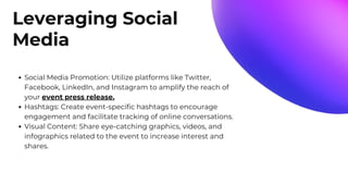 Leveraging Social
Media
Social Media Promotion: Utilize platforms like Twitter,
Facebook, LinkedIn, and Instagram to amplify the reach of
your event press release.
Hashtags: Create event-specific hashtags to encourage
engagement and facilitate tracking of online conversations.
Visual Content: Share eye-catching graphics, videos, and
infographics related to the event to increase interest and
shares.
 