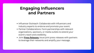 Engaging Influencers
and Partners
Influencer Outreach: Collaborate with influencers and
industry experts to endorse and promote your event.
Partner Collaborations: Form partnerships with relevant
organizations, sponsors, or media outlets to extend your
event's reach and credibility.
Joint Press Releases: Issue joint press releases with partners
to leverage their networks and amplify your message.
 