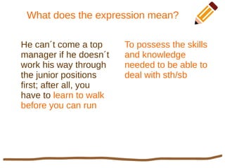 What does the expression mean?
He can´t come a top
manager if he doesn´t
work his way through
the junior positions
first; after all, you
have to learn to walk
before you can run
To possess the skills
and knowledge
needed to be able to
deal with sth/sb
 