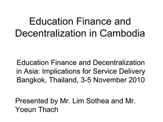 Education Finance and
Decentralization in Cambodia
Education Finance and Decentralization
in Asia: Implications for Service Delivery
Bangkok, Thailand, 3-5 November 2010
Presented by Mr. Lim Sothea and Mr.
Yoeun Thach
 
