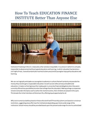 How To Teach EDUCATION FINANCE
INSTITUTE Better Than Anyone Else
Institutionfinancinginthe U.S.isbasicallyunfairandalsoinequitable.Inaculture inwhichitis virtually
impossible toadvancementwithoutagoodeducationandlearning,inwhich educationhasbecome a
civil rightof man, itwouldcertainlybe incorrecttodenyanykindof youngstertopqualityeducationand
learning.
We can not logicallyanticipate ouryoungsterstoadvance inculture thatwill certainlynotprovide the
moneytheyneedtogeta respectable education.Aswell asevenafterprimaryandadditional
education,itmakesnofeelingtoputthe inadequate inuniversityfinancialobligationwhentheywere
currentlyofferedlesspossibilitiestoenterthatcollege thanthe abundant.Makingcollege soexpensive
remainstoburdenthe bad as well aswhenthe momentcomes,theirchildrenare placedinthiscycle.
Thisbreaksthe initial intentionsof Americanlife,offeringequal opportunityforall.
Why existnumerousbattlesplacedonthose whoworkhard?Presentlysystemsare basedonarevenue
restriction,suggestingareasofferloanforinstitutionsdependinguponhome widerange of the
institution.School moneyshouldbe providedbaseduponthe presentwiderange forone householdand
 