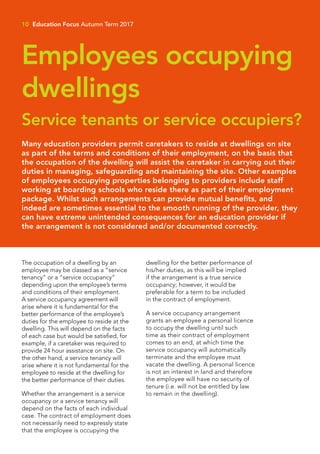The occupation of a dwelling by an
employee may be classed as a “service
tenancy” or a “service occupancy”
depending upon the employee’s terms
and conditions of their employment.
A service occupancy agreement will
arise where it is fundamental for the
better performance of the employee’s
duties for the employee to reside at the
dwelling. This will depend on the facts
of each case but would be satisfied, for
example, if a caretaker was required to
provide 24 hour assistance on site. On
the other hand, a service tenancy will
arise where it is not fundamental for the
employee to reside at the dwelling for
the better performance of their duties.
Whether the arrangement is a service
occupancy or a service tenancy will
depend on the facts of each individual
case. The contract of employment does
not necessarily need to expressly state
that the employee is occupying the
dwelling for the better performance of
his/her duties, as this will be implied
if the arrangement is a true service
occupancy; however, it would be
preferable for a term to be included
in the contract of employment.
A service occupancy arrangement
grants an employee a personal licence
to occupy the dwelling until such
time as their contract of employment
comes to an end, at which time the
service occupancy will automatically
terminate and the employee must
vacate the dwelling. A personal licence
is not an interest in land and therefore
the employee will have no security of
tenure (i.e. will not be entitled by law
to remain in the dwelling).
Service tenants or service occupiers?
Employees occupying
dwellings
10 Education Focus Autumn Term 2017
Many education providers permit caretakers to reside at dwellings on site
as part of the terms and conditions of their employment, on the basis that
the occupation of the dwelling will assist the caretaker in carrying out their
duties in managing, safeguarding and maintaining the site. Other examples
of employees occupying properties belonging to providers include staff
working at boarding schools who reside there as part of their employment
package. Whilst such arrangements can provide mutual benefits, and
indeed are sometimes essential to the smooth running of the provider, they
can have extreme unintended consequences for an education provider if
the arrangement is not considered and/or documented correctly.
 