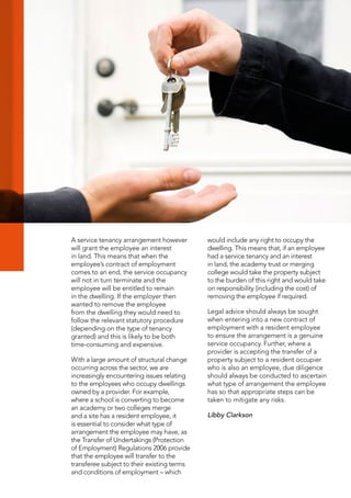 A service tenancy arrangement however
will grant the employee an interest
in land. This means that when the
employee’s contract of employment
comes to an end, the service occupancy
will not in turn terminate and the
employee will be entitled to remain
in the dwelling. If the employer then
wanted to remove the employee
from the dwelling they would need to
follow the relevant statutory procedure
(depending on the type of tenancy
granted) and this is likely to be both
time-consuming and expensive.
With a large amount of structural change
occurring across the sector, we are
increasingly encountering issues relating
to the employees who occupy dwellings
owned by a provider. For example,
where a school is converting to become
an academy or two colleges merge
and a site has a resident employee, it
is essential to consider what type of
arrangement the employee may have, as
the Transfer of Undertakings (Protection
of Employment) Regulations 2006 provide
that the employee will transfer to the
transferee subject to their existing terms
and conditions of employment – which
would include any right to occupy the
dwelling. This means that, if an employee
had a service tenancy and an interest
in land, the academy trust or merging
college would take the property subject
to the burden of this right and would take
on responsibility (including the cost) of
removing the employee if required.
Legal advice should always be sought
when entering into a new contract of
employment with a resident employee
to ensure the arrangement is a genuine
service occupancy. Further, where a
provider is accepting the transfer of a
property subject to a resident occupier
who is also an employee, due diligence
should always be conducted to ascertain
what type of arrangement the employee
has so that appropriate steps can be
taken to mitigate any risks.
Libby Clarkson
 
