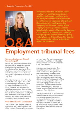 4 Education Focus Autumn Term 2017
Why were Employment Tribunal
fees challenged?
Unison, the public sector trade union,
brought judicial review proceedings
challenging the lawfulness of the
introduction of the fee regime. Their
challenge began when the fees were
introduced in 2013 and finally made
its way to a Supreme Court decision in
July 2017.
Unison’s challenge was primarily on the
basis that the fees regime denied the
fundamental right of access to justice
for many claimants who could not
afford to pay the fees. Interestingly it
was also argued that the fees indirectly
discriminated against women because the
fees for discrimination claims were higher
than the fees for claims such as unfair
dismissal and statistically women bring
the majority of discrimination claims.
What did the Supreme Court decide?
The Supreme Court decision is seen as
momentous and it is without doubt one
of the most significant employment cases
for many years. The unanimous decision
was that the Fees Order introduced by
the Government was unlawful and so the
Court has quashed it.
In an expansive judgment, the Court
focused on common law principles
which have evolved through case law
over time: ensuring access to justice
for all members of society. Whilst the
Court accepted there were legitimate
objectives behind the introduction of fees
such as incentivising earlier settlements
and discouraging weak or vexatious
claims, the Court emphasised that the
Lord Chancellor was not permitted to
impose whatever fees he chose in order
to achieve these objectives.
The fall in the number of Tribunal claims
since 2013 was so sharp, so substantial
and so sustained as to warrant the
conclusion that a significant number
of people who would otherwise have
brought claims have found the fees to
be unaffordable. The Court held it was
clear that the fees had been set at too
high a level.
Providers across the education sector
employ very significant numbers of
teaching and support staff and so it
has always been critical that providers
keep themselves appraised of significant
developments in employment law
and policy. In this Q&A, one of Rollits’
employment law specialists Caroline
Neadley talks about a high profile Supreme
Court decision in relation to a challenge
brought against the Government’s policy
on Employment Tribunal fees. The decision
has the potential to have a significant
impact on the sector.
Q&AEmployment tribunal fees
 