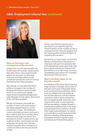 What are the longer term
consequences of the decision?
Longer term it is not clear whether the
Government will consider replacing the
fees with a fairer, more proportionate
system; for example one that sees
claimants and respondents jointly
contribute towards the costs of running
the Employment Tribunal system.
We consider it is very likely that there
will be an increase in the number of
Employment Tribunal claims brought.
Some of our clients have already
experienced unrepresented applicants
submitting last minute claims, reminiscent
of the old Tribunal system.
We do not however anticipate the
number of claims will revert back to
the levels experienced prior to the
introduction of fees. The ACAS pre-
claims conciliation process continues to
be a useful tool to try to resolve claims
before proceedings are issued. This
process will remain in place and its use
might be further incentivised now that
employers recognise that claimants
are free to pursue their complaints to
a Tribunal without the financial barrier
of fees.
Parties may find that existing claims
are slower to proceed through the
Tribunal system as the number of claims
increases and the Tribunals grapple with
the ongoing administrative burdens of
unpicking this situation.
Last but by no means least, we think this
decision reinforces the importance of
employers taking time to properly deal
with employment issues when they arise,
ensuring procedures are followed and
that the focus is on the timely resolution
of workplace issues given the increased
likelihood of Tribunal claims.
What is the likely impact on the
education sector?
It is a feature of the sector that it employs
large numbers of people. Some areas of
the sector form part of the public sector
(such as schools and academies), others
(such as colleges and universities) do
not, but the sector as a whole is heavily
unionised – both in terms of teaching
and non-teaching staff. Given the union
origins of the case, it is not surprising
that we are seeing a marked increase in
employment related activity in the sector
and we expect this to continue. As with
other large scale employers, our advice
is for providers to continue to focus their
efforts on heading off issues as early
as possible and ensuring that proper
procedures are followed throughout.
6 Education Focus Autumn Term 2017
Q&A: Employment tribunal fees (continued)
 