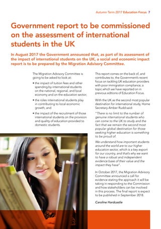Autumn Term 2017 Education Focus 7
The Migration Advisory Committee is
going to be asked to look at:
• the impact of tuition fees and other
spending by international students
on the national, regional, and local
economy and on the education sector;
• the roles international students play
in contributing to local economic
growth; and
• the impact of the recruitment of those
international students on the provision
and quality of education provided to
domestic students.
This report comes on the back of, and
contributes to, the Government’s recent
focus on tackling UK education providers
with poor immigration compliance; a
topic which we have reported on in
previous editions of Education Focus.
With the UK as the second most popular
destination for international study, Home
Secretary Amber Rudd said:
“There is no limit to the number of
genuine international students who
can come to the UK to study and the
fact that we remain the second most
popular global destination for those
seeking higher education is something
to be proud of.
We understand how important students
around the world are to our higher
education sector, which is a key export
for our country, and that’s why we want
to have a robust and independent
evidence base of their value and the
impact they have”.
In October 2017, the Migration Advisory
Committee announced a call for
evidence stating the approach it will be
taking in responding to the Commission
and how stakeholders can be involved
in this process. The final report is expect
to be published in September 2018.
Caroline Hardcastle
In August 2017 the Government announced that, as part of its assessment of
the impact of international students on the UK, a social and economic impact
report is to be prepared by the Migration Advisory Committee.
Government report to be commissioned
on the assessment of international
students in the UK
 