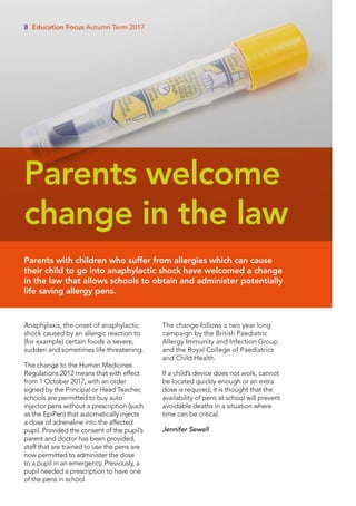 Anaphylaxis, the onset of anaphylactic
shock caused by an allergic reaction to
(for example) certain foods is severe,
sudden and sometimes life threatening.
The change to the Human Medicines
Regulations 2012 means that with effect
from 1 October 2017, with an order
signed by the Principal or Head Teacher,
schools are permitted to buy auto
injector pens without a prescription (such
as the EpiPen) that automatically injects
a dose of adrenaline into the affected
pupil. Provided the consent of the pupil’s
parent and doctor has been provided,
staff that are trained to use the pens are
now permitted to administer the dose
to a pupil in an emergency. Previously, a
pupil needed a prescription to have one
of the pens in school.
The change follows a two year long
campaign by the British Paediatric
Allergy Immunity and Infection Group
and the Royal College of Paediatrics
and Child Health.
If a child’s device does not work, cannot
be located quickly enough or an extra
dose is required, it is thought that the
availability of pens at school will prevent
avoidable deaths in a situation where
time can be critical.
Jennifer Sewell
Parents with children who suffer from allergies which can cause
their child to go into anaphylactic shock have welcomed a change
in the law that allows schools to obtain and administer potentially
life saving allergy pens.
Parents welcome
change in the law
8 Education Focus Autumn Term 2017
 