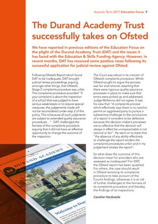Autumn Term 2017 Education Focus 9
Following Ofsted’s Report which found
DAT to be inadequate, DAT brought
judicial review proceedings arguing,
amongst other things, that Ofsted’s
Stage 2 complaints procedure was unfair.
The complaints procedure provided “If
your complaint is about the inspection
of a school that was judged to have
serious weaknesses or to require special
measures, the judgements made will
not be reconsidered under step 2 of this
policy. This is because all such judgments
are subject to extended quality assurance
procedures…”. DAT challenged the
fairness of this complaints procedure
arguing that it did not have an effective
opportunity to change the outcome of
the inspection.
The Court was robust in its criticism of
Ofsted’s complaints procedure. Whilst
Ofsted sought to argue the process
was fair and rational, asserting that
there were rigorous quality assurance
processes in place to make sure that
errors were picked up and addressed,
Judge McKenna did not agree. It was
his view that “A complaints process
which effectively says there is no need to
permit an aggrieved party to pursue a
substantive challenge to the conclusions
of a report it considers to be defective
because the decision maker’s processes
are so effective that the decision will
always in effect be unimpeachable is not
rational or fair”. He went on to state that
“the absence of any ability effectively
to challenge the report renders the
complaints procedures unfair and in my
judgement vitiates the report”.
So what does the outcome of this
decision mean for providers who are
assessed as inadequate? For DAT,
the Ofsted report has been quashed.
For others, the case should result
in Ofsted revisiting its complaints
procedure to take account of the
Court’s findings, otherwise it is at risk
of further challenges to the fairness of
its complaints procedure and thereby
the findings of its inspections.
Caroline Hardcastle
We have reported in previous editions of the Education Focus on
the plight of the Durand Academy Trust (DAT) and the issues it
has faced with the Education  Skills Funding Agency. However, in
recent months, DAT has received some positive news following its
successful application for judicial review against Ofsted.
The Durand Academy Trust
successfully takes on Ofsted
 