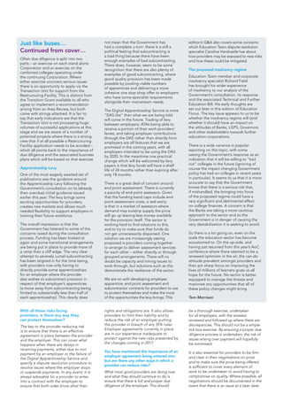 With all these risks facing
providers, is there any way they
can protect themselves?
The key to the provider reducing risk
is to ensure that there is an effective
agreement in place between the provider
and the employer. This can cover what
happens when there are delays in
receiving payments, either due to non
payment by an employer or the failure of
the Digital Apprenticeship Service and
specify a dispute resolution procedure to
resolve issues where the employer stops
or suspends payments. In any event, it is
always advisable for a provider to enter
into a contract with the employer to
ensure that both sides know what their
rights and obligations are. It also allows
providers to limit their liability and to
reduce the risk of an employer putting
the provider in breach of any SFA rules.
Employer agreements currently in place
are in our experience inadequate to
protect against the new risks presented by
the changes coming in 2017.
You have mentioned the importance of an
employer agreement being entered into
but are there any other ways in which a
provider can reduce risks?
What most good providers are doing now
and what they should continue to do is
ensure that there is full and proper due
diligence of the employer. This should
be a thorough exercise, undertaken
for all employers, with the answers
reviewed and followed up where there are
discrepancies. This should not be a simple
tick box exercise. By ensuring a proper due
diligence process is undertaken, the risk of
issues arising over payment will hopefully
be minimised.
It is also essential for providers to be firm
and clear in their negotiations on price
and to make sure the price being offered
is sufficient to cover every element of
work to be undertaken to avoid having to
compromise on quality. Where possible, all
negotiations should be documented in the
event that there is an issue at a later date.
Often due diligence is split into two
parts – an exercise on each stand alone
Corporation and an exercise on the
combined colleges operating under
the continuing Corporation. Where
either exercise uncovers serious issues
there is an opportunity to apply via the
Transaction Unit for support from the
Restructuring Facility. This is distinct from
the Transition Grant available to all who
agree to implement a recommendation
arising from an Area Review, but both
come with strings attached. It is fair to
say that early indications are that the
Transaction Unit is not processing huge
volumes of successful applications at this
stage and we are aware of a number of
potential projects where there is a strong
view that if at all possible a Restructuring
Facility application needs to be avoided –
which all points back to the importance of
due diligence and the associated business
plans which will be based on that exercise.
Apprenticeship Levy
One of the most eagerly awaited set of
publications was the guidance around
the Apprenticeship Levy following the
Government’s consultation on its (already
then overdue) initial guidance issued
earlier this year. The levy brings some
exciting opportunities for providers,
creates new markets and allows much
needed flexibility to support employers in
training their future workforce.
The overall impression is that the
Government has listened to some of the
concerns raised during the consultation
process. Funding has been looked at
again and some transitional arrangements
are being put in place to provide more of
a ramp than a cliff edge. The very clear
attempt to severely curtail subcontracting
has been reigned in for the time being,
with providers now only having to
directly provide some apprenticeships
for an employer where the provider
also wishes to subcontract provision in
respect of that employer’s apprentices
(a move away from subcontracting being
limited to substantially less than half of
each apprenticeship). This clearly does
not mean that the Government has
had a complete u-turn: there is a still a
political feeling that subcontracting is
a bad thing because there have been
enough examples of bad subcontracting.
There does, however, seem to be some
recognition that there are also plenty of
examples of good subcontracting, where
good quality provision has been made
possible by pooling viable numbers
of apprentices and delivering a more
cohesive one stop shop offer to employers
who have some specialist requirements
alongside their mainstream needs.
The Digital Apprenticeship Service is more
“DAS-lite” than what we are being told
will come in the future. Trading of levy
between employers; ATAs being able to
receive a portion of their work providers’
levies; and taking employer contributions
through the DAS rather than directly from
employers are all features that we are
promised in the coming years, with all
employers intended to be using the DAS
by 2020. In the meantime one practical
change which will be welcomed by levy
payers is that levy funds will have a shelf
life of 24 months rather than expiring after
only 18 months.
There is a great deal of concern around
end point assessment. There is currently
a paucity of end point assessors. Given
that the funding band caps include end
point assessment costs, a real worry
is that in a market of assessors where
demand may outstrip supply the price
will go up leaving less money available
for the provision itself. The sector is
working hard to find solutions to this,
and to try to make sure that funds do
not get unnecessarily dispersed. One
solution we are increasingly seeing
proposed is providers coming together
to arrange to deliver assessment services
for each other – either directly or through
grouped arrangements. There will no
doubt be capacity and timing issues to
work through, but solutions such as this
demonstrate the resilience of the sector.
We are on with developing employer,
apprentice, end point assessment and
subcontractor contracts for providers to use
to protect themselves and make the most
of the opportunities the levy brings. This
edition’s Q&A also covers some concerns
which Education Team dispute resolution
specialist Caroline Hardcastle has about
how providers may be exposed to new risks
and how these could be mitigated.
The proposed insolvency regime
Education Team member and corporate
insolvency specialist Richard Field
has brought his wider experience
of insolvency to our analysis of the
Government’s consultation, its response
and the associated Technical and Further
Education Bill. His early thoughts are
set out later in this edition of Education
Focus. The key issue appears to us to be
whether the insolvency regime will (and
whether it should) have an impact on
the attitudes of Banks, LGPS, Governors
and other stakeholders towards further
education corporations.
There is a wide variance in popular
reporting on this topic, with some
seeing the Government’s response as an
indication that it will be willing to “bail
out” colleges in the future (ignoring of
course the impact changing Government
policy has had on colleges in recent years
in particular). It seems to us that it is more
accurate to say that the Government
knows that there is a serious risk that,
if mishandled, the bringing into force
of the proposed regime could have a
very significant and detrimental effect
on college finances. A concern is that
the Banks are taking a more cautious
approach to the sector and so the
Government is in danger of causing the
very destabilisation it is seeking to avoid.
So there is a lot going on, even on the
scale the education sector has become
accustomed to. On the up-side, and
having just returned from this year’s AoC
conference where there seemed to be a
renewed optimism in the air, the can-do
attitude prevalent amongst providers and
their pin sharp focus on improving the
lives of millions of learners gives us all
hope for the future. No sector is better
equipped to manage the threats and
maximise any opportunities that all of
these policy changes might bring.
Tom Morrison
Just like buses…
Continued from cover…
 