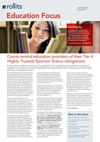 For overseas students who wish to study full-
time in the UK, the primary route is via Tier 4
of the Points-Based Immigration System. To
enter the UK via Tier 4, the student must be
sponsored by an education provider that has
a Sponsor Licence. By providing sponsorship,
the education provider supplies evidence
that the student in question will study for an
approved qualification. It also places certain
immigration law duties upon that education
provider including keeping proper records
relating to the sponsored student and doing
all the education provider can to ensure that
the student arrives to take up the course and
sees the course through to completion.
Education providers holding a Tier 4
Sponsor Licence for around a year are usually
awarded Highly Trusted Sponsor (HTS)
status. HTS status is designed to recognise
Sponsors who have shown a history of good
compliance with their sponsorship duties and
whose students comply with the terms of
their visas. Once gained, the status as an HTS
is one which an education provider will not
wish to lose and so compliance is key.
The legitimacy of a number of education
providers with HTS status has recently
been called into question, stoked by a BBC
Panorama documentary which looked into
the facilitation of immigration fraud whereby
some providers appeared to be granting
sponsorship on a fraudulent basis. UK Visas
and Immigration (UKVI) via the Secretary
of State for the Home Department (SSHD)
has the ability to suspend a Licence in
cases where they have reason to believe
that a Sponsor is breaching its duties and/
or poses a threat to immigration control.
The suspension remains in force until further
inquiries are made and the Sponsor will
not be able to assign new Certificates of
Sponsorship (CoS) during this time. UKVI
will not consider applications for leave to
remain by students with a CoS issued by that
education provider shortly before and during
the period of suspension.
When faced with suspension of its Sponsor
Licence, an education provider has recourse
to challenge the decision by way of Judicial
Review. The most recent example of this
can be seen in the case of London St.
Andrews College v Secretary of State for
the Home Department.
London St. Andrews College was granted a
Tier 4 Sponsor Licence in December 2009
and awarded HTS status in August 2009.
On 24 June 2014 the SSHD suspended
the College’s Licence on the basis that the
College had issued CoSs to students who
had cheated in their exams undertaken with
Education Testing Services.
Upholding the SSHD’s decision to suspend
the College’s Licence, Mrs Justice McGowan
concluded that “it must be understood
that the grant of HTS status is a fragile
gift, constant vigilance about compliance
is a minimum standard required of such
colleges”. Continuing, she explained
that a Sponsor is expected to carry out its
responsibilities with “all the rigour and
vigilance of the immigration control
authorities”. It therefore follows that there is
a “heavy burden” on the Sponsor to ensure
that students (as well as themselves) comply
with all then necessary requirements of Tier
4. The College’s application for Judicial
Review was refused.
This case is by no means a landmark
decision; in fact, it follows a line of reasoning
applied in a number of similar Judicial Review
challenges from the sector. The Courts are
making it increasingly clear that a Sponsor’s
ability to grant a CoS should be held as a
privilege carrying great responsibility. HTS
status is not something that is just granted
through the passage of time; it is recognition
from UKVI that the education provider
recognises the importance of immigration
control and Tier 4.
With the most recent Tier 4 Guidance having
been brought in at the end of November
2014 and further consultation with the sector
already underway, it has never been more
important for education providers with HTS
status to keep in mind the stature that such
status holds, the obligations it brings and the
risks associated with revocation of a Licence.
Christina Sledmore
www.rollits.com
Spring 2015
Education Focus
A recent Court Judgment arising out of an application for Judicial Review of a decision to suspend a
college’s Tier 4 Sponsor Licence has highlighted the responsibilities which education providers accept
when they are granted a licence.
Courts remind education providers of their Tier 4
Highly Trusted Sponsor Status obligations
Coming up…
The next edition of Education
Focus will be published towards
the end of the Summer Term and
will feature articles on the legal
protection afforded to playing
fields and the impact of freedom
of information on the sector.
For a sneak preview visit rollits.com
Also in this issue
Q&A – Immigration in education
Government tightens up on alternative
providers in HE
Due diligence
Rollits’ Education Team recognised
in national rankings
RPA introduces new guidance on
risk management
Skills Funding Agency publishes new
guidance on the role of LEPs
 