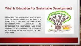 What Is Education For Sustainable Development? 
EDUCATION FOR SUSTAINABLE DEVELOPMENT 
(ESD) PROCESSES EMPHASIZE THE NEED FOR 
STIMULATING A HOLISTIC, INTEGRATED AND 
INTERDISCIPLINARY APPROACH TO 
DEVELOPING THE KNOWLEDGE AND SKILLS 
NEEDED FOR A SUSTAINABLE FUTURE AS WELL 
AS CHANGES IN VALUES, BEHAVIOUR, AND 
LIFESTYLES. 
 