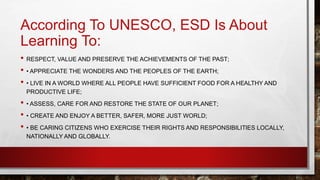 According To UNESCO, ESD Is About 
Learning To: 
• RESPECT, VALUE AND PRESERVE THE ACHIEVEMENTS OF THE PAST; 
• • APPRECIATE THE WONDERS AND THE PEOPLES OF THE EARTH; 
• • LIVE IN A WORLD WHERE ALL PEOPLE HAVE SUFFICIENT FOOD FOR A HEALTHY AND 
PRODUCTIVE LIFE; 
• • ASSESS, CARE FOR AND RESTORE THE STATE OF OUR PLANET; 
• • CREATE AND ENJOY A BETTER, SAFER, MORE JUST WORLD; 
• • BE CARING CITIZENS WHO EXERCISE THEIR RIGHTS AND RESPONSIBILITIES LOCALLY, 
NATIONALLY AND GLOBALLY. 
 