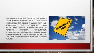 THIS REPRESENTS A NEW VISION OF EDUCATION, A 
VISION THAT HELPS PEOPLE OF ALL AGES BETTER 
UNDERSTAND THE WORLD IN WHICH THEY LIVE, 
ADDRESSING THE COMPLEXITY AND 
INTERCONNECTEDNESS OF PROBLEMS SUCH AS 
POVERTY, WASTEFUL CONSUMPTION, 
ENVIRONMENTAL DEGRADATION, URBAN DECAY, 
POPULATION GROWTH, HEALTH, CONFLICT AND THE 
VIOLATION OF HUMAN RIGHTS THAT THREATEN OUR 
FUTURE. 
 