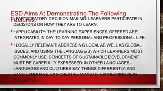 ESD Aims At Demonstrating The Following 
•F•e PaAtRuTrICeIsPA: TORY DECISION-MAKING: LEARNERS PARTICIPATE IN 
DECISIONS ON HOW THEY ARE TO LEARN; 
• • APPLICABILITY: THE LEARNING EXPERIENCES OFFERED ARE 
INTEGRATED IN DAY TO DAY PERSONAL AND PROFESSIONAL LIFE; 
• • LOCALLY RELEVANT: ADDRESSING LOCAL AS WELL AS GLOBAL 
ISSUES, AND USING THE LANGUAGE(S) WHICH LEARNERS MOST 
COMMONLY USE. CONCEPTS OF SUSTAINABLE DEVELOPMENT 
MUST BE CAREFULLY EXPRESSED IN OTHER LANGUAGES - 
LANGUAGES AND CULTURES SAY THINGS DIFFERENTLY, AND 
EACH LANGUAGE HAS CREATIVE WAYS OF EXPRESSING NEW 
CONCEPTS. 
