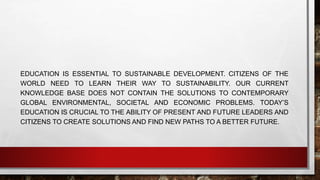 EDUCATION IS ESSENTIAL TO SUSTAINABLE DEVELOPMENT. CITIZENS OF THE 
WORLD NEED TO LEARN THEIR WAY TO SUSTAINABILITY. OUR CURRENT 
KNOWLEDGE BASE DOES NOT CONTAIN THE SOLUTIONS TO CONTEMPORARY 
GLOBAL ENVIRONMENTAL, SOCIETAL AND ECONOMIC PROBLEMS. TODAY’S 
EDUCATION IS CRUCIAL TO THE ABILITY OF PRESENT AND FUTURE LEADERS AND 
CITIZENS TO CREATE SOLUTIONS AND FIND NEW PATHS TO A BETTER FUTURE. 
 
