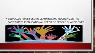 • ESD CALLS FOR LIFELONG LEARNING AND RECOGNIZES THE 
FACT THAT THE EDUCATIONAL NEEDS OF PEOPLE CHANGE OVER 
THEIR LIFETIME. 
 