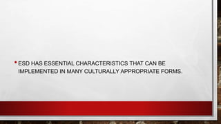 • ESD HAS ESSENTIAL CHARACTERISTICS THAT CAN BE 
IMPLEMENTED IN MANY CULTURALLY APPROPRIATE FORMS. 
 
