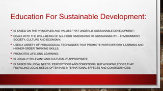 Education For Sustainable Development: 
• IS BASED ON THE PRINCIPLES AND VALUES THAT UNDERLIE SUSTAINABLE DEVELOPMENT; 
• DEALS WITH THE WELL-BEING OF ALL FOUR DIMENSIONS OF SUSTAINABILITY – ENVIRONMENT, 
SOCIETY, CULTURE AND ECONOMY; 
• USES A VARIETY OF PEDAGOGICAL TECHNIQUES THAT PROMOTE PARTICIPATORY LEARNING AND 
HIGHER-ORDER THINKING SKILLS; 
• PROMOTES LIFELONG LEARNING; 
• IS LOCALLY RELEVANT AND CULTURALLY APPROPRIATE; 
• IS BASED ON LOCAL NEEDS, PERCEPTIONS AND CONDITIONS, BUT ACKNOWLEDGES THAT 
FULFILLING LOCAL NEEDS OFTEN HAS INTERNATIONAL EFFECTS AND CONSEQUENCES; 
 
