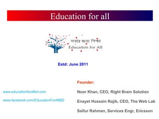 Education for all
Founder:
Noor Khan, CEO, Right Brain Solution
Enayet Hossain Rajib, CEO, The Web Lab
Saifur Rahman, Services Engr, Ericsson
www.educationforallbd.com
www.facebook.com/EducationForAllBD
Estd: June 2011
 