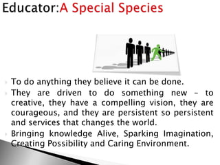  To do anything they believe it can be done.
 They are driven to do something new – to
creative, they have a compelling vision, they are
courageous, and they are persistent so persistent
and services that changes the world.
 Bringing knowledge Alive, Sparking Imagination,
Creating Possibility and Caring Environment.
 