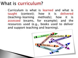  Curriculum is what is learned and what is
taught (context); how it is delivered
(teaching-learning methods); how it is
assessed (exams, for example); and the
resources used (e.g., books used to deliver
and support teaching and learning).
 