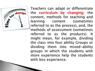  Teachers can adapt or differentiate
the curriculum by changing: the
content, methods for teaching and
learning content (sometimes
referred to as the process), and, the
methods of assessment (sometimes
referred to as the products). It
might mean, for example, dividing
the class into four ability Groups or
dividing them into mixed-ability
groups in which the students with
more experience help the students
with less experience.
 